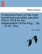 A Satyrical Poem on the Most Horrid and Execrable Jesuitish Plot in 1678 for the Assassination of the King ... by ... W. M., Esq.