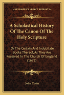 A Scholastical History Of The Canon Of The Holy Scripture: Or The Certain And Indubitate Books Thereof, As They Are Received In The Church Of England (1672)