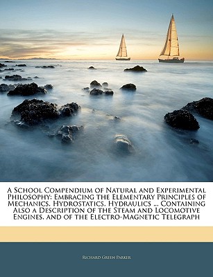 A School Compendium of Natural and Experimental Philosophy: Embracing the Elementary Principles of Mechanics, Hydrostatics, Hydraulics ... Containing Also a Description of the Steam and Locomotive Engines, and of the Electro-Magnetic Telegraph - Parker, Richard Green