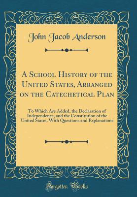 A School History of the United States, Arranged on the Catechetical Plan: To Which Are Added, the Declaration of Independence, and the Constitution of the United States, with Questions and Explanations (Classic Reprint) - Anderson, John Jacob