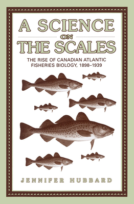 A Science on the Scales: The Rise of Canadian Atlantic Fisheries Biology, 1898-1939 - Hubbard, Jennifer M