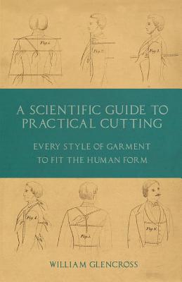 A Scientific Guide to Practical Cutting - Every Style of Garment to Fit the Human Form - Glencross, William