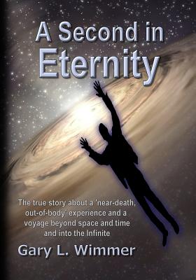 A Second in Eternity: A 'near-death, out of body' experience and a voyage beyond time and space, into the Infinite - Wimmer, Gary L