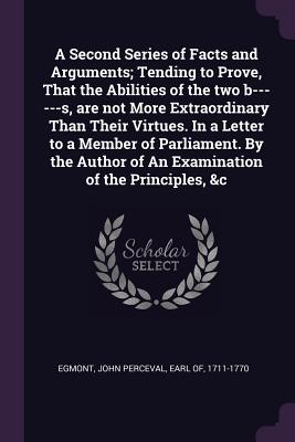 A Second Series of Facts and Arguments; Tending to Prove, That the Abilities of the two b------s, are not More Extraordinary Than Their Virtues. In a Letter to a Member of Parliament. By the Author of An Examination of the Principles, &c - Egmont, John Perceval Earl of (Creator)