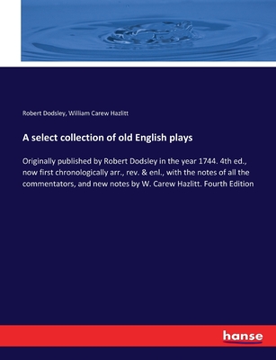 A select collection of old English plays: Originally published by Robert Dodsley in the year 1744. 4th ed., now first chronologically arr., rev. & enl., with the notes of all the commentators, and new notes by W. Carew Hazlitt. Fourth Edition - Dodsley, Robert, and Hazlitt, William Carew