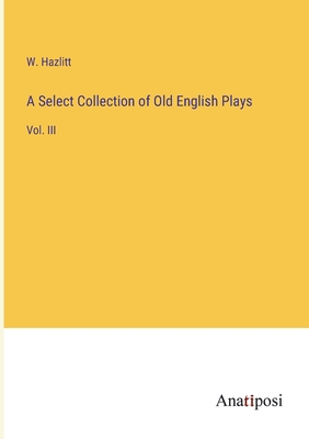 A Select Collection of Old English Plays: Vol. III - Hazlitt, W