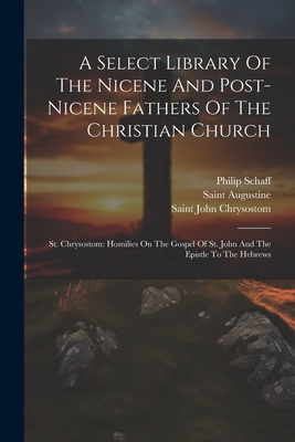 A Select Library Of The Nicene And Post-nicene Fathers Of The Christian Church: St. Chrysostom: Homilies On The Gospel Of St. John And The Epistle To The Hebrews - Saint Augustine (Bishop of Hippo ) (Creator), and Saint John Chrysostom (Creator), and Schaff, Philip