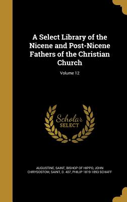 A Select Library of the Nicene and Post-Nicene Fathers of the Christian Church; Volume 12 - Augustine, Saint Bishop of Hippo (Creator), and John Chrysostom, Saint D 407 (Creator), and Schaff, Philip 1819-1893