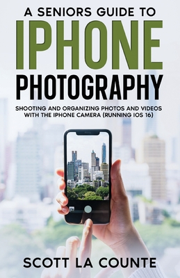 A Senior's Guide to iPhone Photography: Shooting and Organizing Photos and Videos With the iPhone Camera (Running iOS 16) - La Counte, Scott