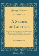 A Series of Letters: Addressed to His Royal Highness the Duke of Sussex, as President of the Royal Society, Remonstrating Against the Conduct of That Learned Body (Classic Reprint)