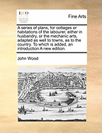 A Series of Plans, for Cottages or Habitations of the Labourer, Either in Husbandry, or the Mechanic Arts, Adapted as Well to Towns, as to the Country. to Which Is Added, an Introduction a New Edition