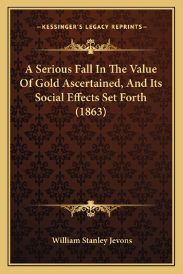 A Serious Fall In The Value Of Gold Ascertained, And Its Social Effects Set Forth (1863) - Jevons, William Stanley