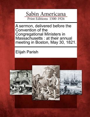 A Sermon, Delivered Before the Convention of the Congregational Ministers in Massachusetts: At Their Annual Meeting in Boston, May 30, 1821. - Parish, Elijah