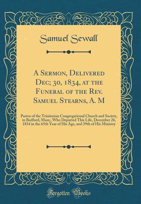 A Sermon, Delivered Dec; 30, 1834, at the Funeral of the Rev. Samuel Stearns, A. M: Pastor of the Trinitarian Congregational Church and Society, in Bedford, Mass;, Who Departed This Life, December 26, 1834 in the 65th Year of His Age, and 39th of His Mini - Sewall, Samuel