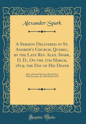 A Sermon Delivered in St. Andrew's Church, Quebec, by the Late Rev. Alex. Spark, D. D., on the 7th March, 1819, the Day of His Death: Also, a Funeral Sermon, Preached on That Occasion, the 14th March, 1819 (Classic Reprint) - Spark, Alexander