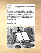 A Sermon Occasioned by the Victory Obtained Over the Rebels in Scotland, on the 16th of April, 1746. by His Majesty's Army Under the Command of ... the Duke of Cumberland. By John Barker