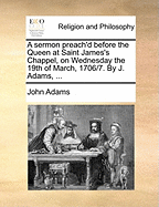 A Sermon Preach'd Before the Queen at Saint James's Chappel, on Wednesday the 19th of March, 1706/7. by J. Adams,