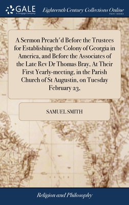 A Sermon Preach'd Before the Trustees for Establishing the Colony of Georgia in America, and Before the Associates of the Late Rev Dr Thomas Bray, At Their First Yearly-meeting, in the Parish Church of St Augustin, on Tuesday February 23, - Smith, Samuel