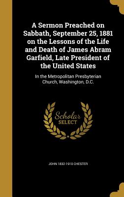 A Sermon Preached on Sabbath, September 25, 1881 on the Lessons of the Life and Death of James Abram Garfield, Late President of the United States: In the Metropolitan Presbyterian Church, Washington, D.C. - Chester, John 1832-1910