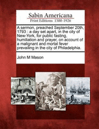 A Sermon, Preached September 20th, 1793: A Day Set Apart, in the City of New-York, for Public Fasting, Humiliation and Prayer, on Account of a Malignant and Mortal Fever Prevailing in the City of Philadelphia (Classic Reprint)