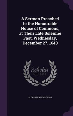 A Sermon Preached to the Honourable House of Commons, at Their Late Solemne Fast, Wednesday, December 27. 1643 - Henderson, Alexander