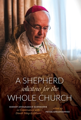 A Shepherd Solicitous for the Whole Church: Bishop Athanasius Schneider in Conversation with Dniel Flep & Others - Kwasniewski, Peter A (Editor), and Flep, Dniel, and Schneider, Athanasius