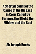 A Short Account of the Cause of the Disease in Corn, Called by Farmers the Blight, the Mildew, and the Rust (Classic Reprint)