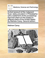 A Short Account of the Malignant Fever, Lately Prevalent in Philadelphia: With a Statement of the Proceedings That Took Place on the Subject in Different Parts of the United States. by Mathew Carey. Second Edition.