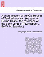 A Short Account of the Old Houses of Tewkesbury, Etc. (a Paper on Holme Castle, the Residence of the Early Lords of Tewkesbury ... by W. H. Spurrier.). - Moore, Henry Paget, and Moore, Frederick