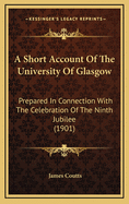 A Short Account of the University of Glasgow: Prepared in Connection with the Celebration of the Ninth Jubilee in June 1901