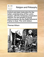 A Short and Plain Instruction for the Better Understanding of the Lord's Supper; With the Necessary Preparation Requir'd: For the Benefit of Young Communicants; By the Right Reverend Father in God, the Ninth Edition.