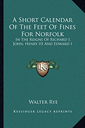 A Short Calendar Of The Feet Of Fines For Norfolk: In The Reigns Of Richard I, John, Henry III And Edward I - Rye, Walter