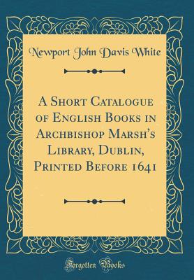 A Short Catalogue of English Books in Archbishop Marsh's Library, Dublin, Printed Before 1641 (Classic Reprint) - White, Newport John Davis