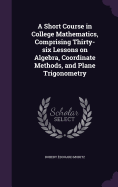 A Short Course in College Mathematics, Comprising Thirty-six Lessons on Algebra, Coordinate Methods, and Plane Trigonometry