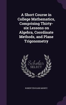 A Short Course in College Mathematics, Comprising Thirty-six Lessons on Algebra, Coordinate Methods, and Plane Trigonometry - Moritz, Robert douard