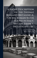 A Short Description of the Therm] Romano-Britannic], Or the Roman Baths Found in Italy, Britain, France, Switzerland, &c