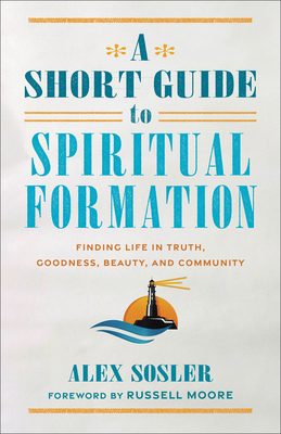 A Short Guide to Spiritual Formation: Finding Life in Truth, Goodness, Beauty, and Community - Sosler, Alex, and Moore, Russell (Foreword by)