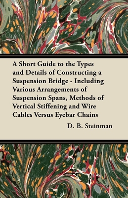 A Short Guide to the Types and Details of Constructing a Suspension Bridge - Including Various Arrangements of Suspension Spans, Methods of Vertical Stiffening and Wire Cables Versus Eyebar Chains - Steinman, D B