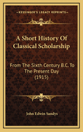 A Short History Of Classical Scholarship: From The Sixth Century B.C. To The Present Day (1915)