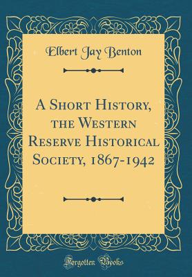 A Short History, the Western Reserve Historical Society, 1867-1942 (Classic Reprint) - Benton, Elbert Jay