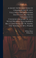 A Short Introduction Of Grammar [by W. Lily. Followed By] Brevissima Institutio, Seu Ratio Grammatices Cognoscend [by W. Lily. With] Propria Qu Maribus [&c.] Construed [by W. Haine. The Whole Ed. By J. Ward]