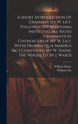 A Short Introduction Of Grammar [by W. Lily. Followed By] Brevissima Institutio, Seu Ratio Grammatices Cognoscend [by W. Lily. With] Propria Qu Maribus [&c.] Construed [by W. Haine. The Whole Ed. By J. Ward] - Lily, William, and Haine, William