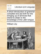 A Short Introduction of Grammar Compiled and Set Forth for the Bringing Up of All Those That Intend to Attain to the Knowledge of the Latin Tongue.