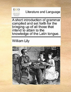 A Short Introduction of Grammar Compiled and Set Forth for the Bringing Up of All Those That Intend to Attain to the Knowledge of the Latin Tongue.