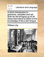 A Short Introduction to Grammar, Compiled and Set Forth for the Bringing Up of All Those That Intend to Attain to the Knowledge of the Latin Tongue.