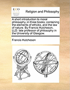 A Short Introduction to Moral Philosophy, in Three Books; Containing the Elements of Ethicks, and the Law of Nature. by Francis Hutcheson, LLD. Late Professor of Philosophy in the University of Glasgow.