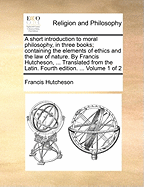 A Short Introduction to Moral Philosophy, in Three Books; Containing the Elements of Ethics and the Law of Nature. by Francis Hutcheson, ... Translated from the Latin. Fourth Edition. ... Volume 1 of 2