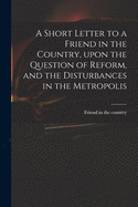 A Short Letter to a Friend in the Country, Upon the Question of Reform, and the Disturbances in the Metropolis