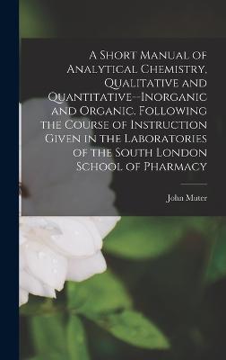 A Short Manual of Analytical Chemistry, Qualitative and Quantitative--Inorganic and Organic. Following the Course of Instruction Given in the Laboratories of the South London School of Pharmacy - Muter, John