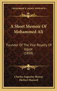 A Short Memoir Of Mohammed Ali: Founder Of The Vice Royalty Of Egypt (1898)